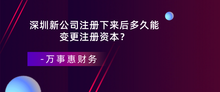 深圳新公司注冊(cè)下來(lái)后多久能變更注冊(cè)資本？-萬(wàn)事惠財(cái)務(wù)